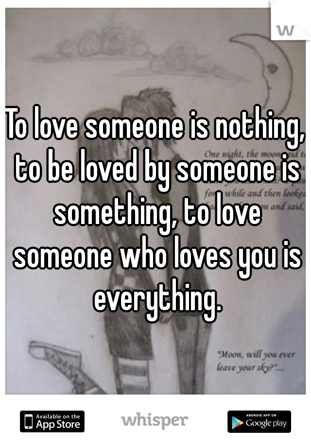 To love someone is nothing, to be loved by someone is something, to love someone who loves you is everything.