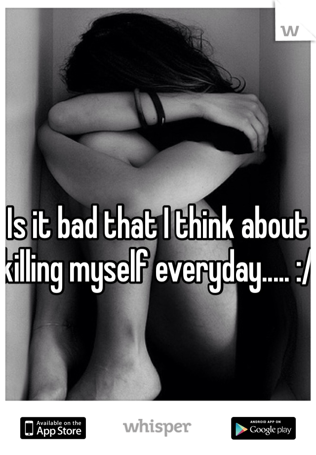 Is it bad that I think about killing myself everyday..... :/
