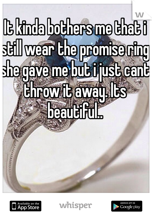 It kinda bothers me that i still wear the promise ring she gave me but i just cant throw it away. Its beautiful..