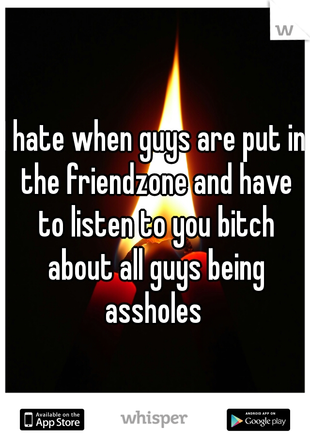 I hate when guys are put in the friendzone and have to listen to you bitch about all guys being assholes 