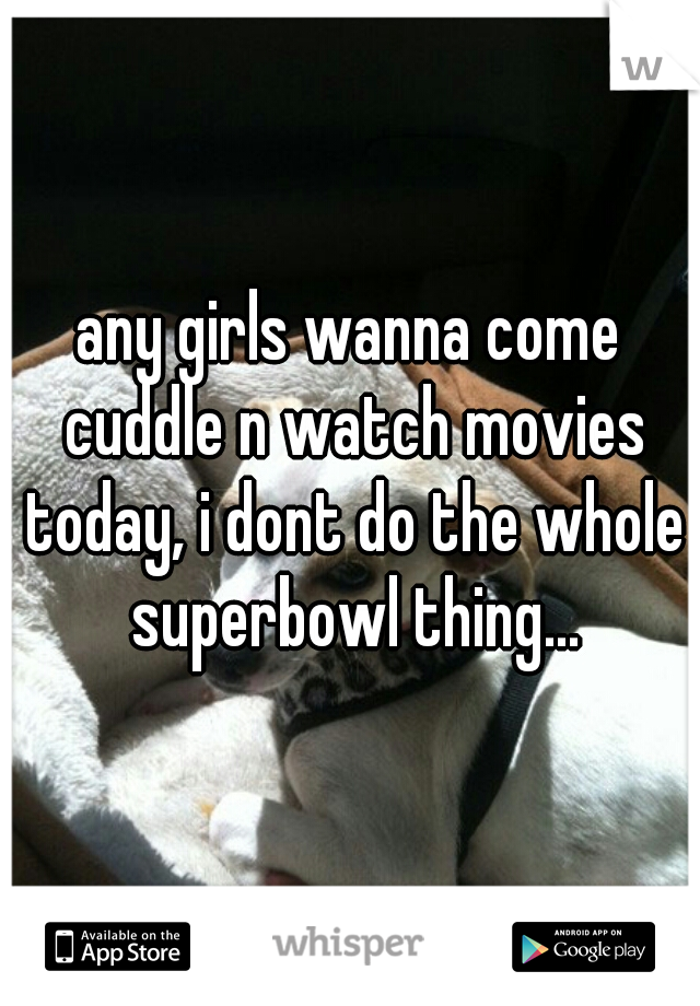 any girls wanna come cuddle n watch movies today, i dont do the whole superbowl thing...