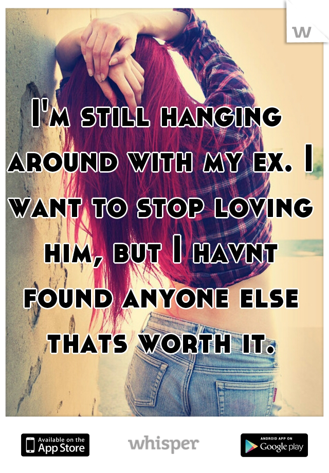 I'm still hanging around with my ex. I want to stop loving him, but I havnt found anyone else thats worth it.