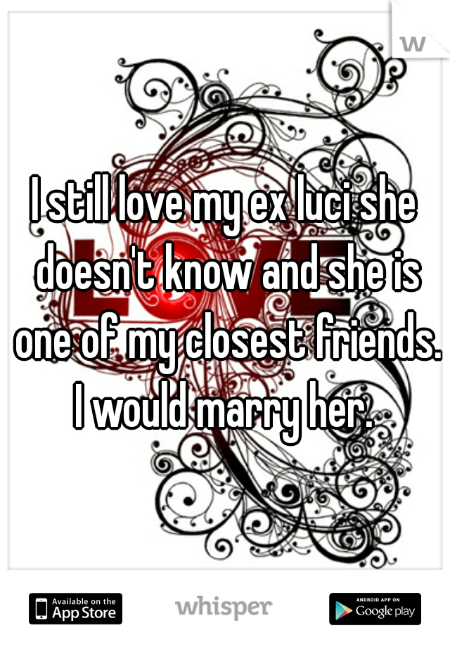 I still love my ex luci she doesn't know and she is one of my closest friends. I would marry her. 