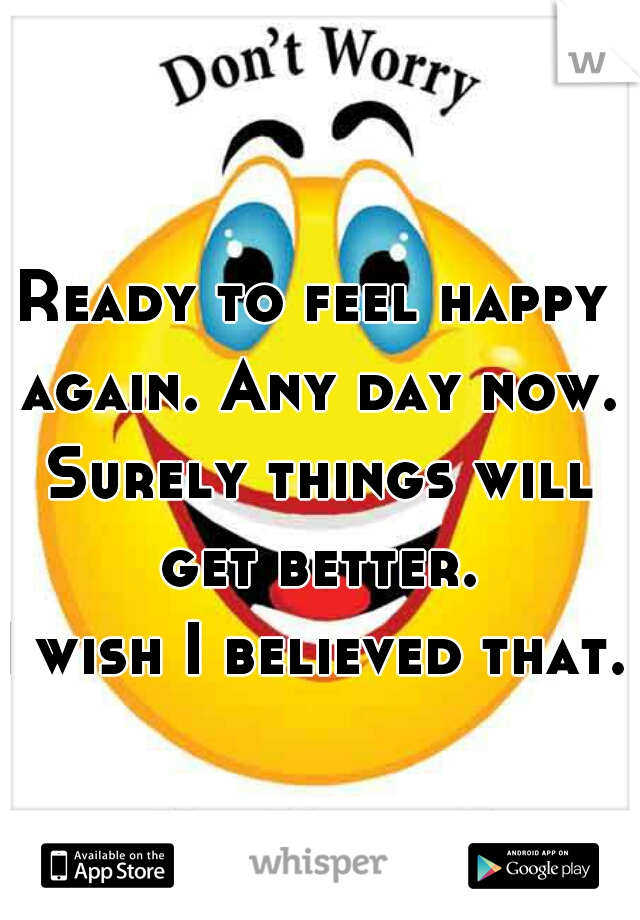 Ready to feel happy again. Any day now. Surely things will get better.










I wish I believed that.