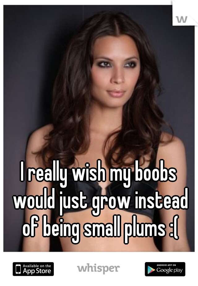 I really wish my boobs would just grow instead of being small plums :(