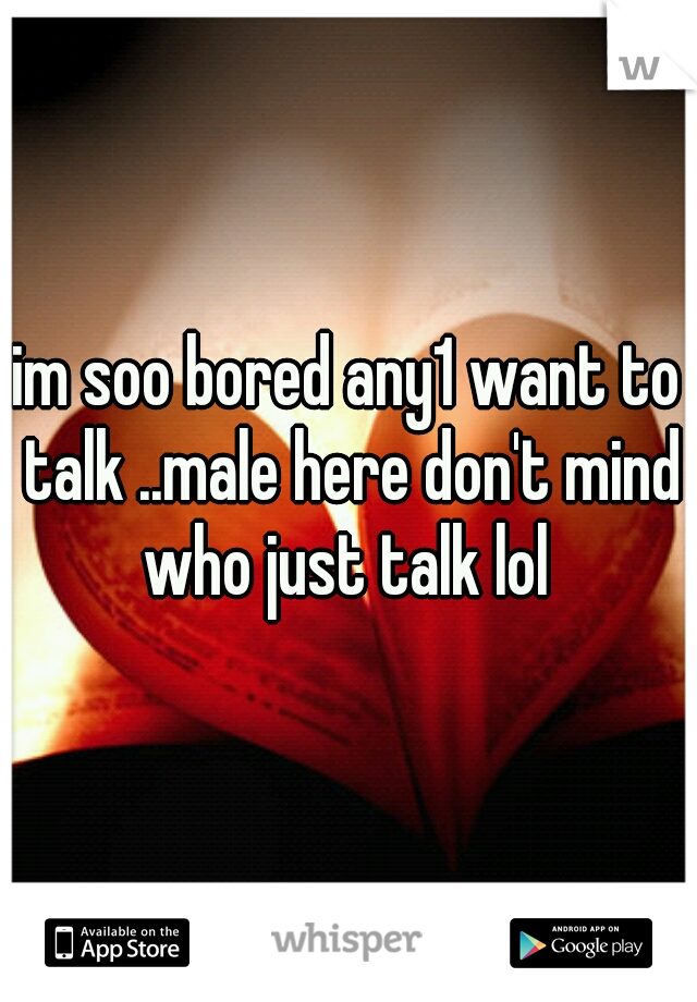 im soo bored any1 want to talk ..male here don't mind who just talk lol 