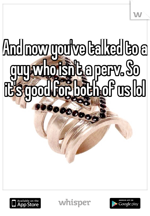 And now you've talked to a guy who isn't a perv. So it's good for both of us lol