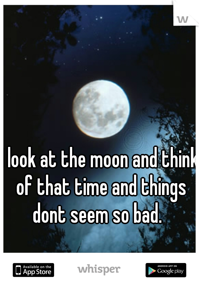 I look at the moon and think of that time and things dont seem so bad.  