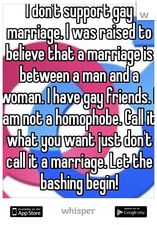 I don't support gay marriage. I was raised to believe that a marriage is between a man and a woman. I have gay friends. I am not a homophobe. Call it what you want just don't call it a marriage. Let the bashing begin!