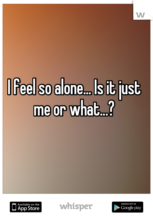 I feel so alone... Is it just me or what...?