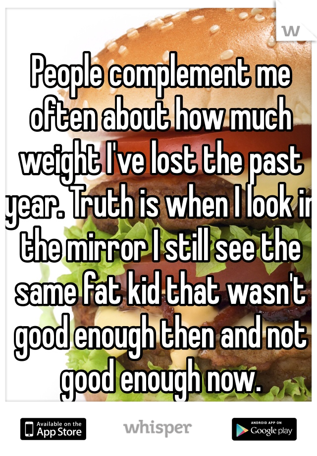 People complement me often about how much weight I've lost the past year. Truth is when I look in the mirror I still see the same fat kid that wasn't good enough then and not good enough now.