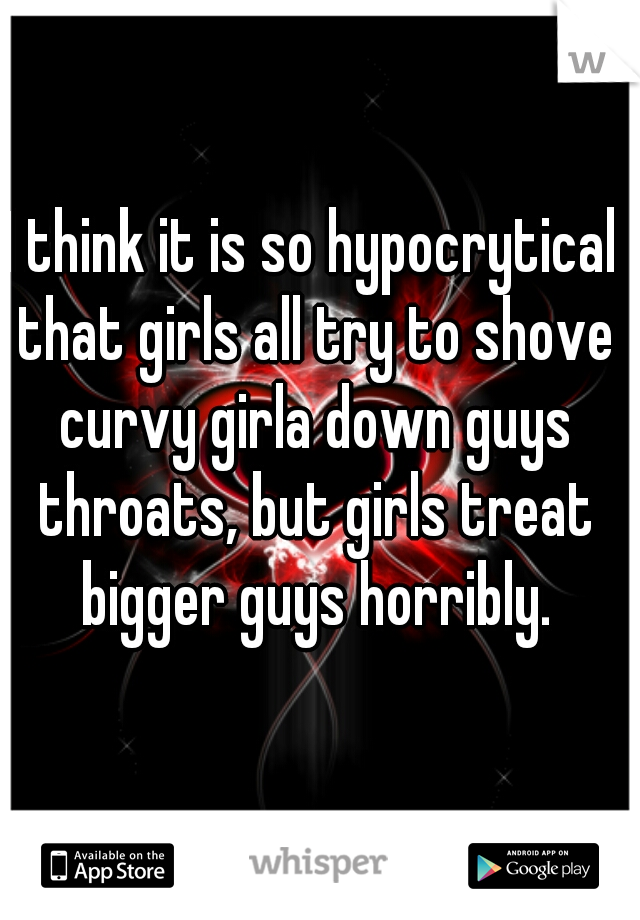 I think it is so hypocrytical that girls all try to shove curvy girla down guys throats, but girls treat bigger guys horribly.