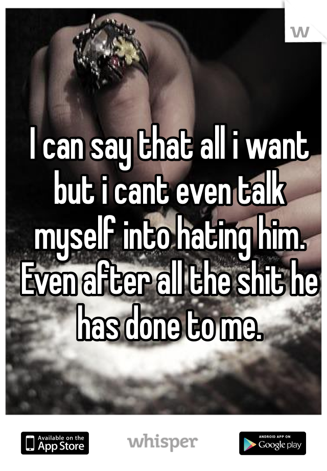 I can say that all i want but i cant even talk myself into hating him. Even after all the shit he has done to me.