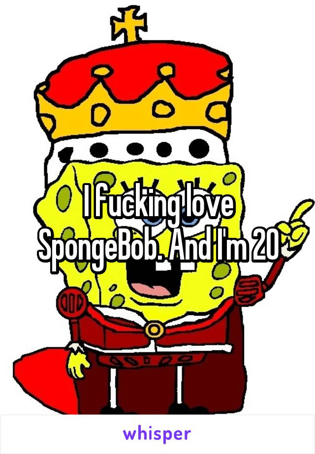 I fucking love SpongeBob. And I'm 20