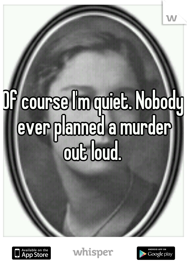 Of course I'm quiet. Nobody ever planned a murder out loud. 