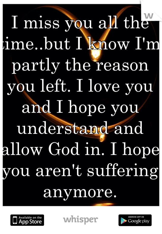 I miss you all the time..but I know I'm partly the reason you left. I love you and I hope you understand and allow God in. I hope you aren't suffering anymore. 