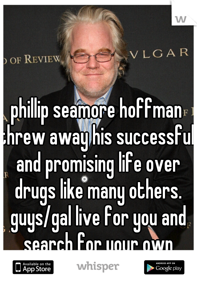 phillip seamore hoffman
threw away his successful and promising life over drugs like many others. guys/gal live for you and search for your own happiness
 