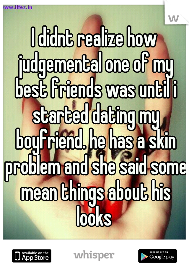 I didnt realize how judgemental one of my best friends was until i started dating my boyfriend. he has a skin problem and she said some mean things about his looks 