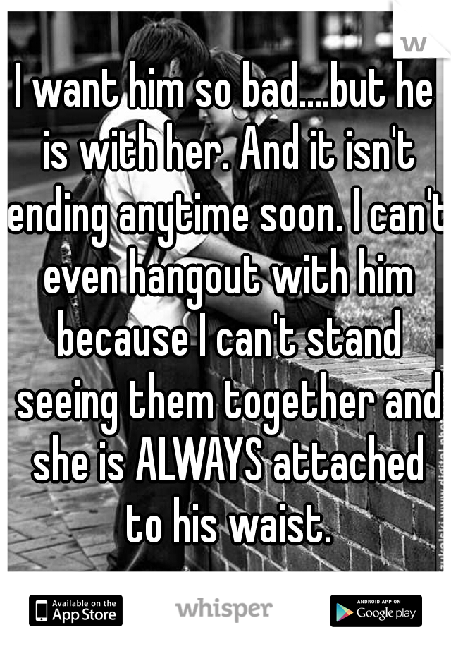 I want him so bad....but he is with her. And it isn't ending anytime soon. I can't even hangout with him because I can't stand seeing them together and she is ALWAYS attached to his waist.