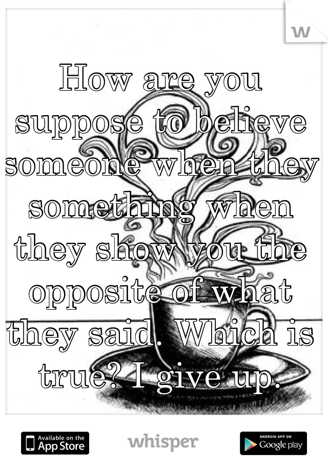 How are you suppose to believe someone when they something when they show you the opposite of what they said. Which is true? I give up. 