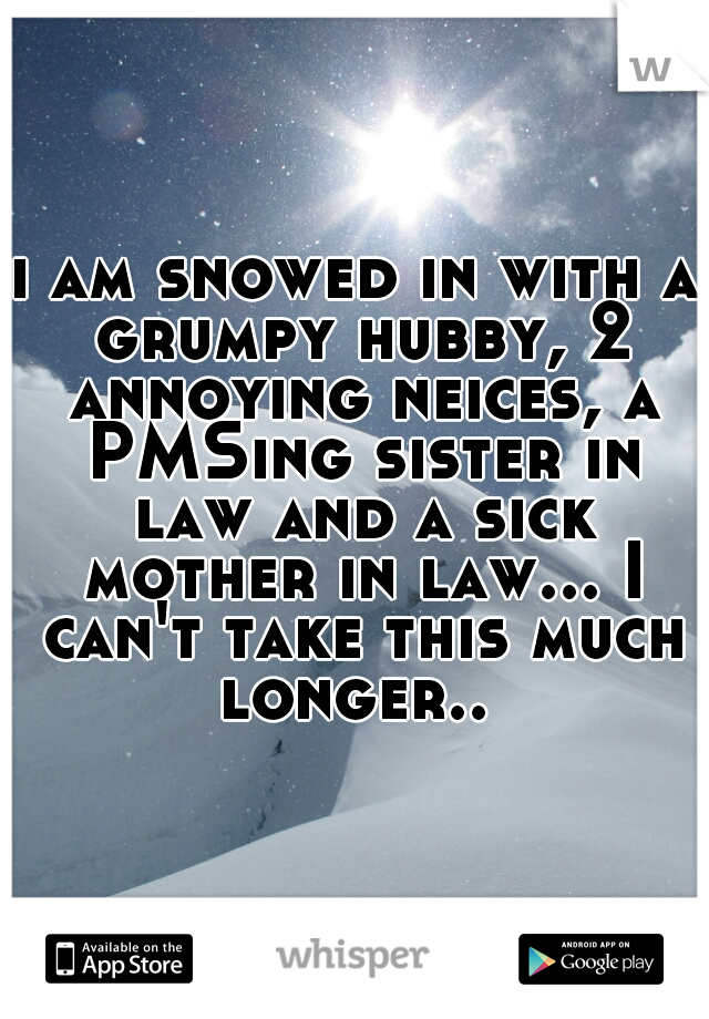 i am snowed in with a grumpy hubby, 2 annoying neices, a PMSing sister in law and a sick mother in law... I can't take this much longer.. 