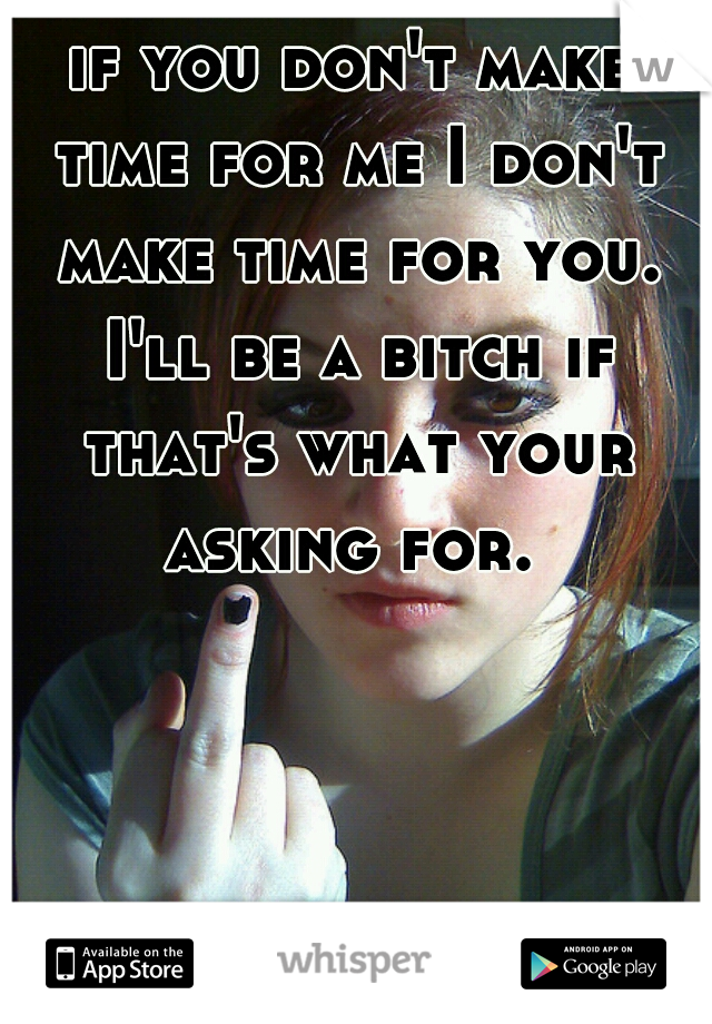 if you don't make time for me I don't make time for you. I'll be a bitch if that's what your asking for. 