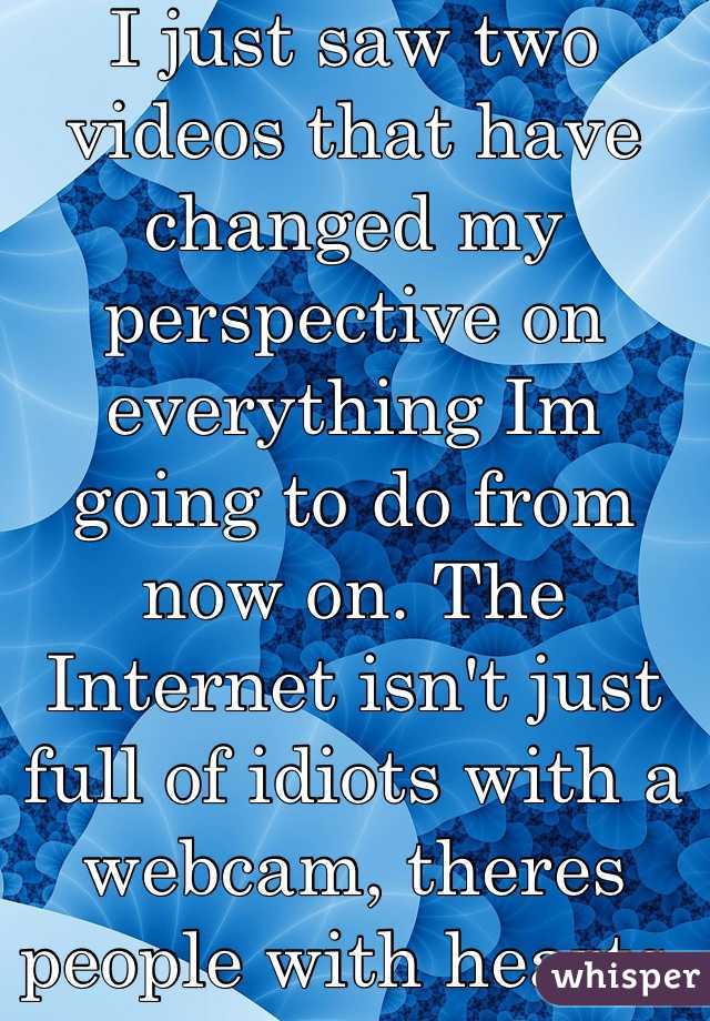 I just saw two videos that have changed my perspective on everything Im going to do from now on. The Internet isn't just full of idiots with a webcam, theres people with hearts. And I respect them.