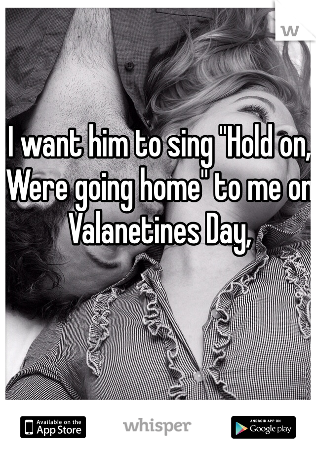 I want him to sing "Hold on, Were going home" to me on Valanetines Day,