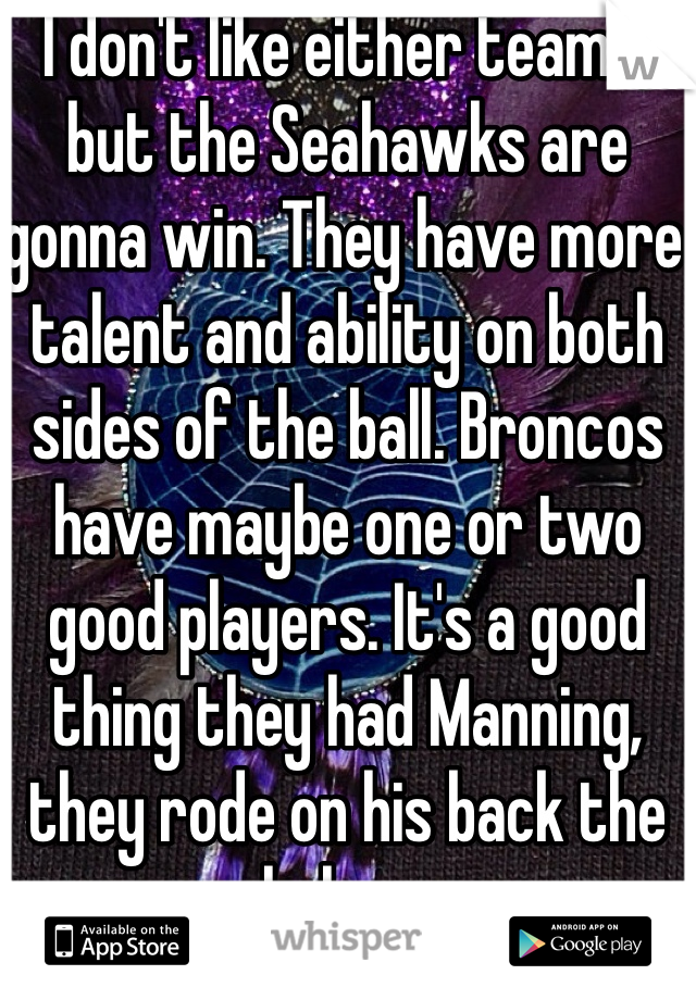 I don't like either teams, but the Seahawks are gonna win. They have more talent and ability on both sides of the ball. Broncos have maybe one or two good players. It's a good thing they had Manning, they rode on his back the whole way 