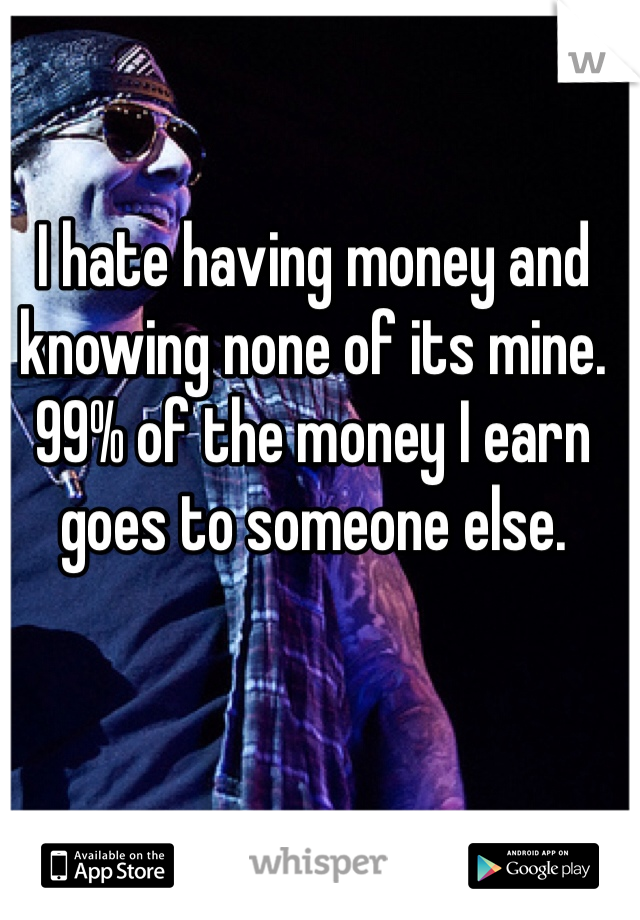 I hate having money and knowing none of its mine. 99% of the money I earn goes to someone else.