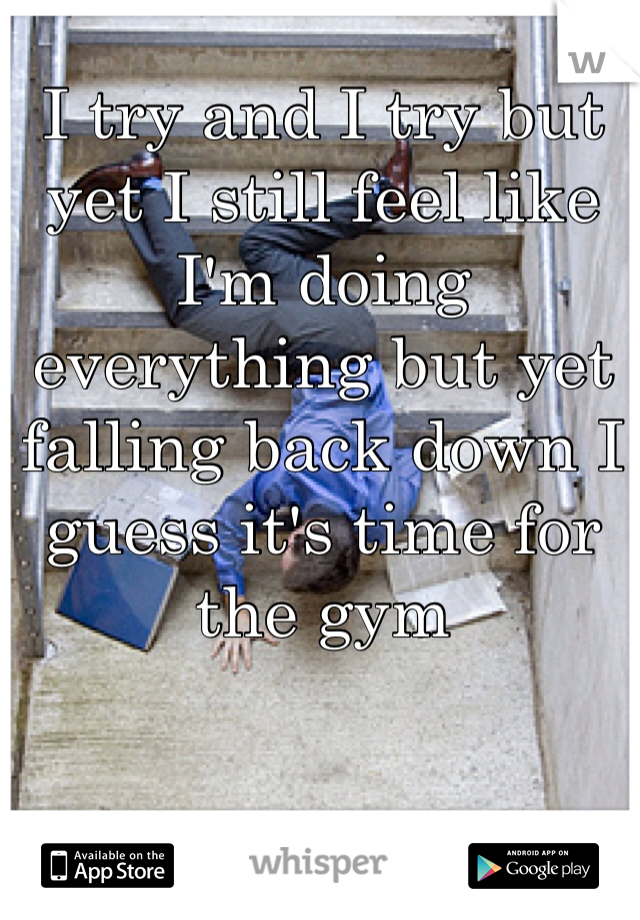 I try and I try but yet I still feel like I'm doing everything but yet falling back down I guess it's time for the gym