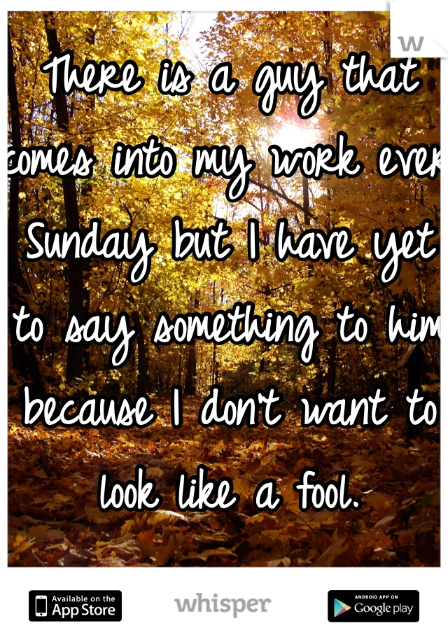 There is a guy that comes into my work ever Sunday but I have yet to say something to him because I don't want to look like a fool. 