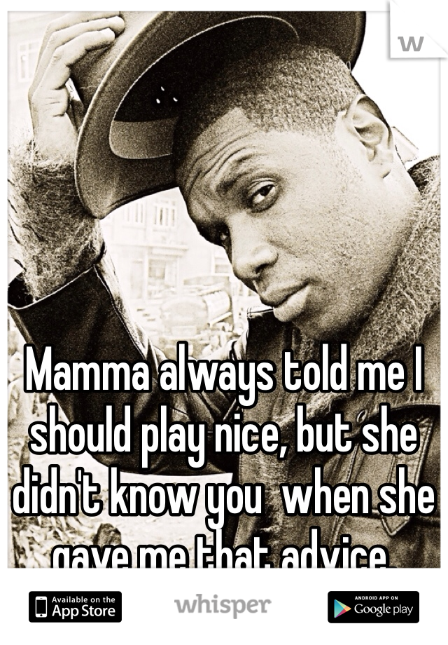 Mamma always told me I should play nice, but she didn't know you  when she gave me that advice. 