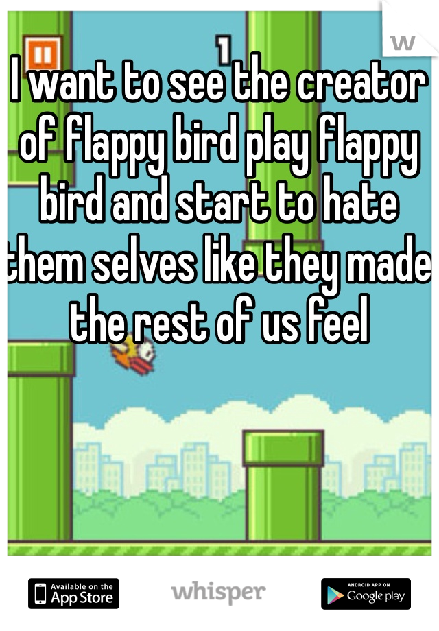 I want to see the creator of flappy bird play flappy bird and start to hate them selves like they made the rest of us feel