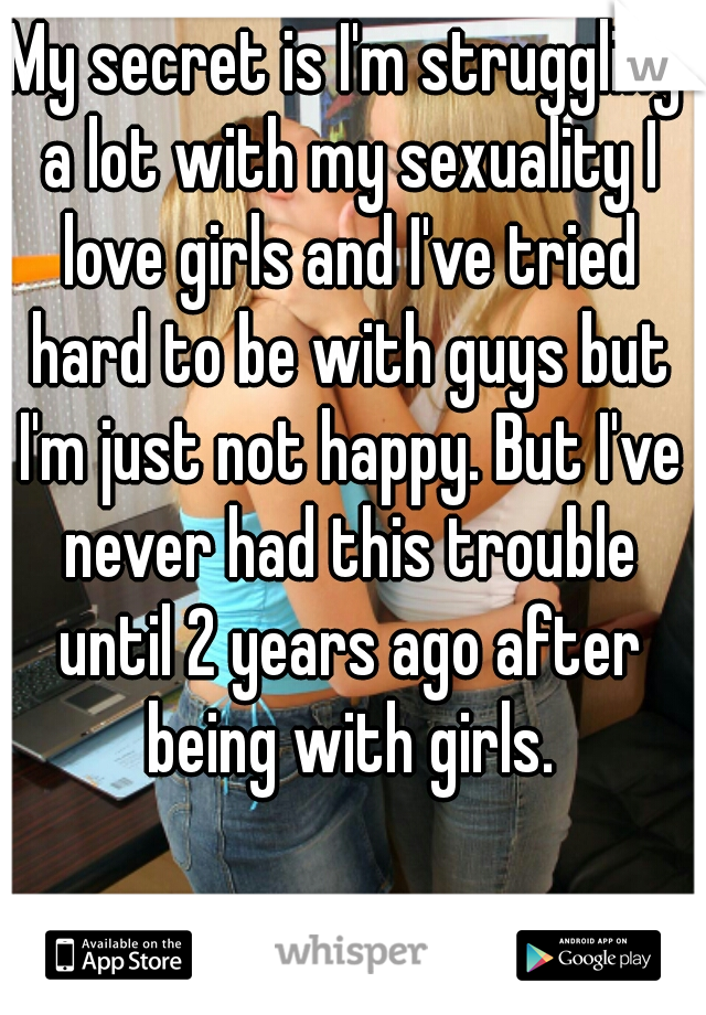 My secret is I'm struggling a lot with my sexuality I love girls and I've tried hard to be with guys but I'm just not happy. But I've never had this trouble until 2 years ago after being with girls.