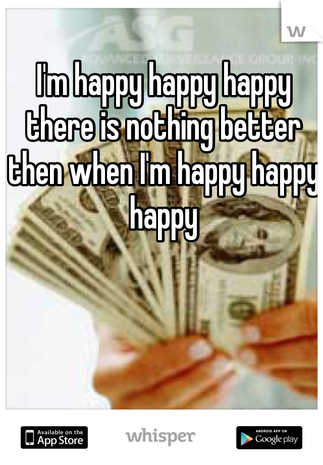 I'm happy happy happy there is nothing better then when I'm happy happy happy