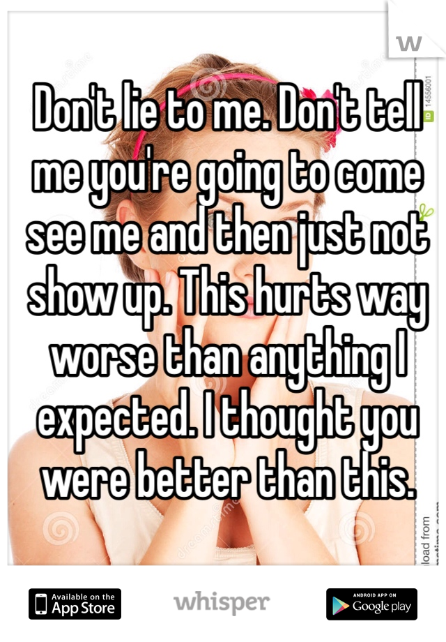 Don't lie to me. Don't tell me you're going to come see me and then just not show up. This hurts way worse than anything I expected. I thought you were better than this. 