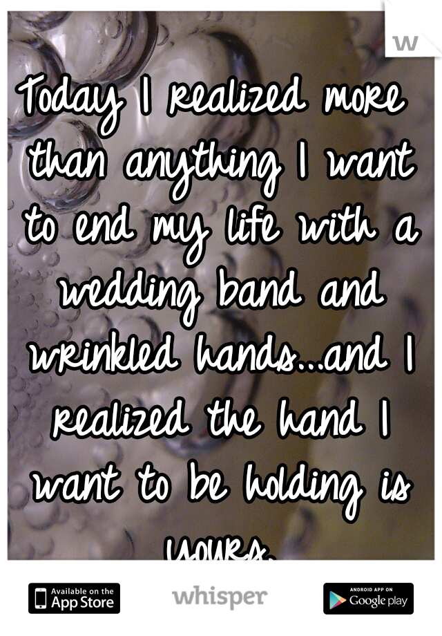 Today I realized more than anything I want to end my life with a wedding band and wrinkled hands...and I realized the hand I want to be holding is yours.