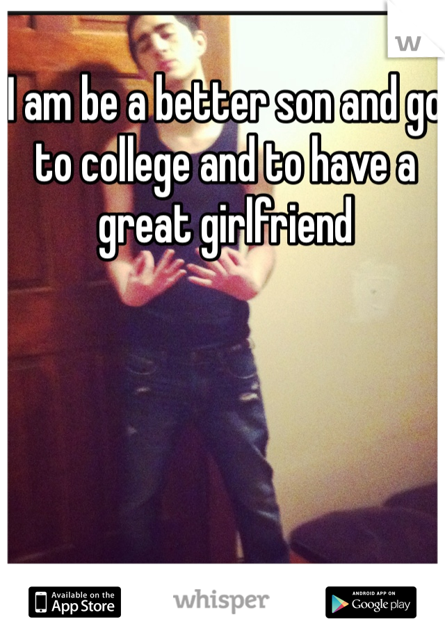 I am be a better son and go to college and to have a great girlfriend