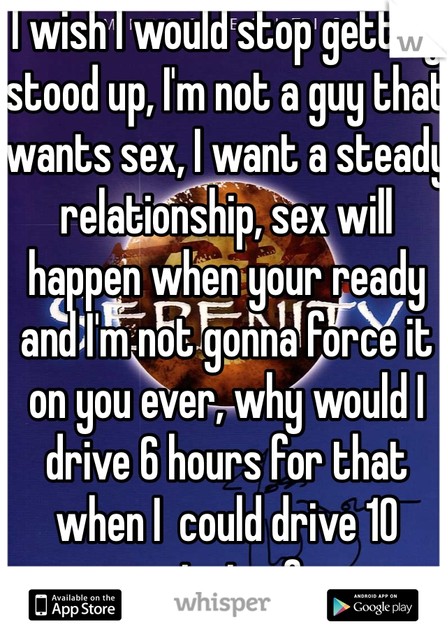 I wish I would stop getting stood up, I'm not a guy that wants sex, I want a steady relationship, sex will happen when your ready and I'm not gonna force it on you ever, why would I drive 6 hours for that when I  could drive 10 minutes?