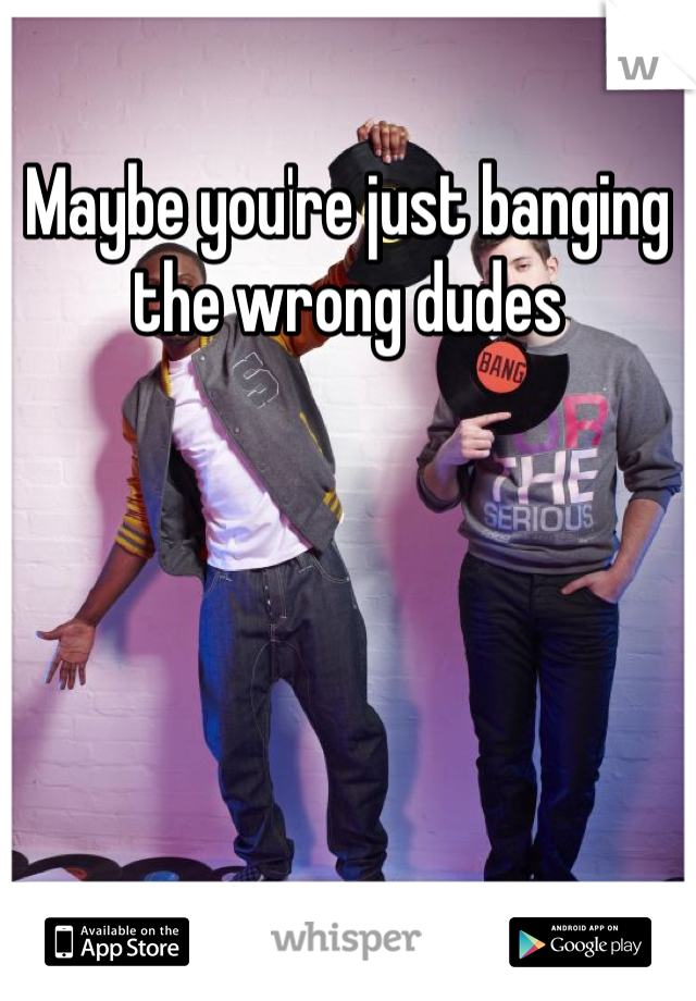 Maybe you're just banging the wrong dudes