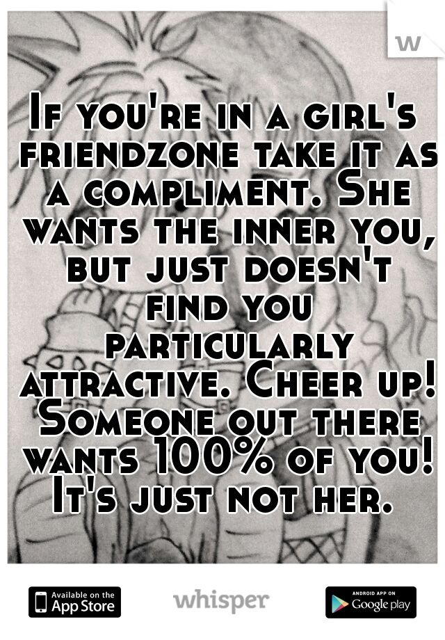 If you're in a girl's friendzone take it as a compliment. She wants the inner you, but just doesn't find you particularly attractive. Cheer up! Someone out there wants 100% of you! It's just not her. 