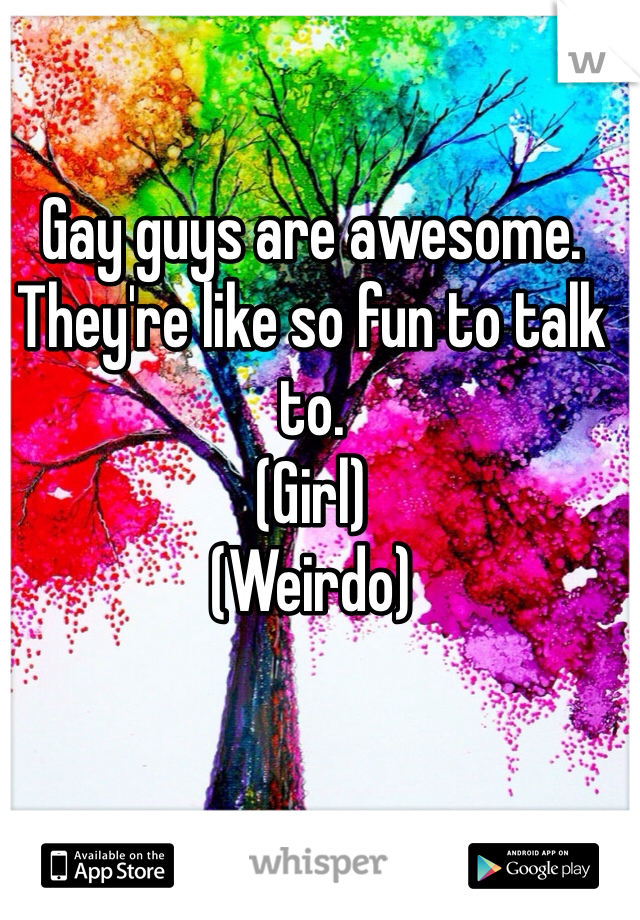 Gay guys are awesome. 
They're like so fun to talk to.
(Girl)
(Weirdo)