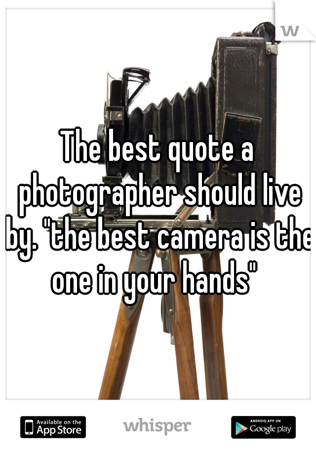 The best quote a photographer should live by. "the best camera is the one in your hands"  