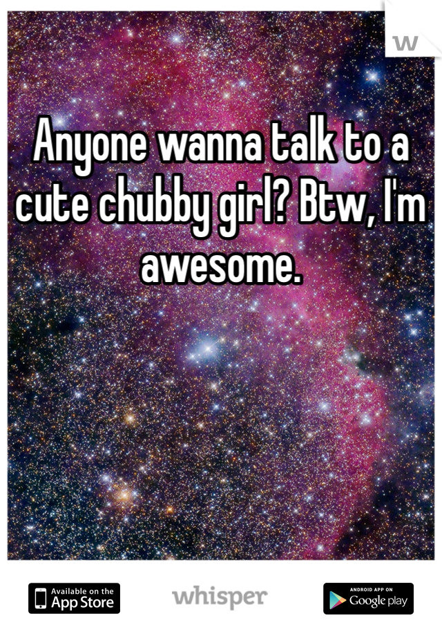 Anyone wanna talk to a cute chubby girl? Btw, I'm awesome. 