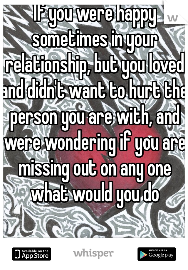 If you were happy sometimes in your relationship, but you loved and didn't want to hurt the person you are with, and were wondering if you are missing out on any one what would you do