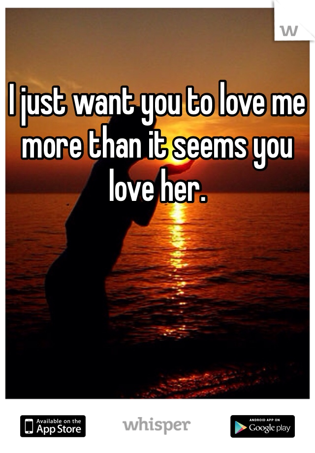 I just want you to love me more than it seems you love her. 