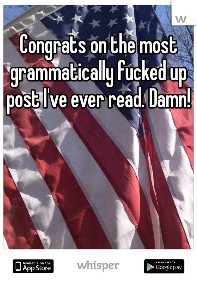 Congrats on the most grammatically fucked up post I've ever read. Damn!