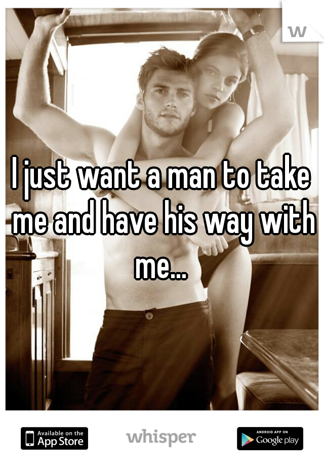 I just want a man to take me and have his way with me... 