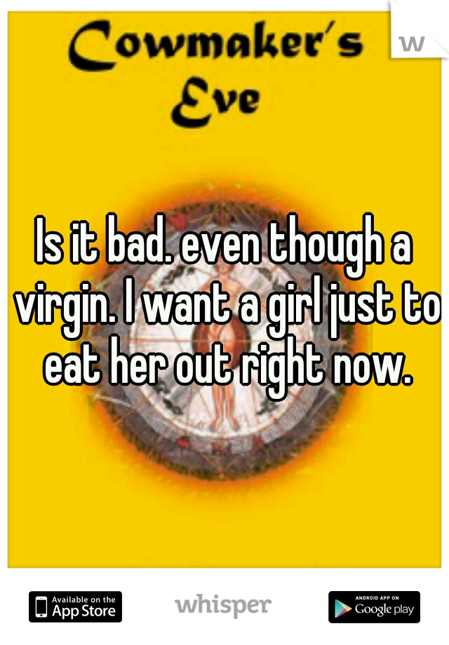 Is it bad. even though a virgin. I want a girl just to eat her out right now.